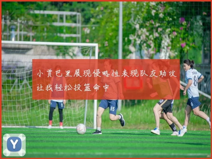 小贾巴里展现侵略性表现队友助攻让我轻松投篮命中