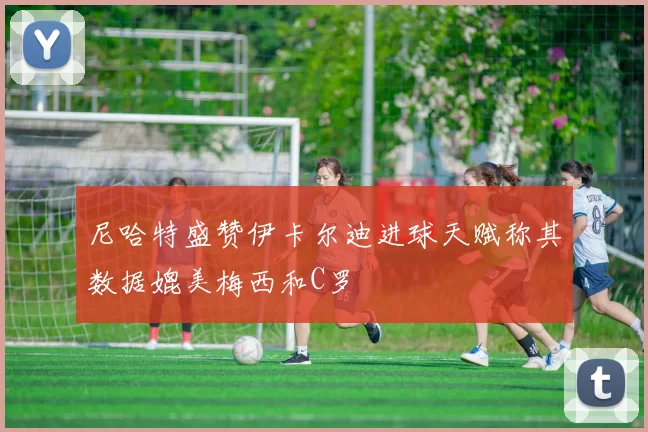 尼哈特盛赞伊卡尔迪进球天赋称其数据媲美梅西和C罗