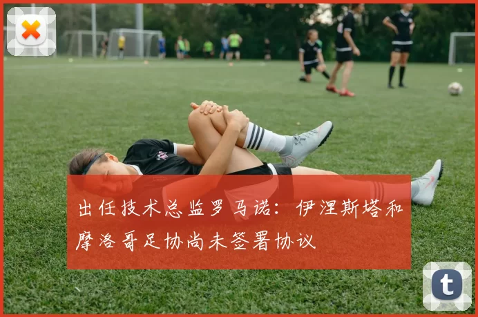 出任技术总监罗马诺：伊涅斯塔和摩洛哥足协尚未签署协议