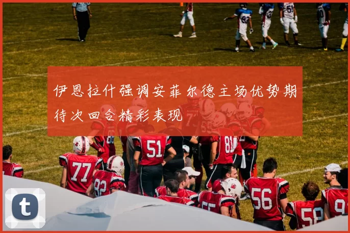 伊恩拉什强调安菲尔德主场优势期待次回合精彩表现