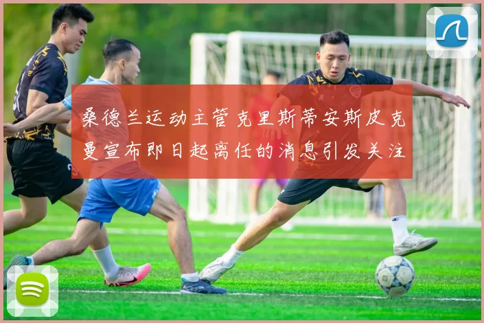 桑德兰运动主管克里斯蒂安斯皮克曼宣布即日起离任的消息引发关注