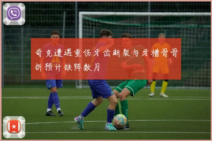 奇克遭遇重伤牙齿断裂与牙槽骨骨折预计缺阵数月