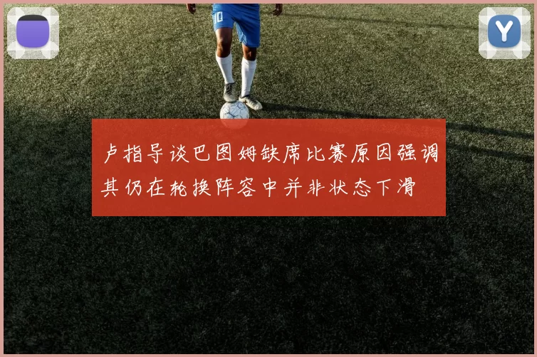 卢指导谈巴图姆缺席比赛原因强调其仍在轮换阵容中并非状态下滑